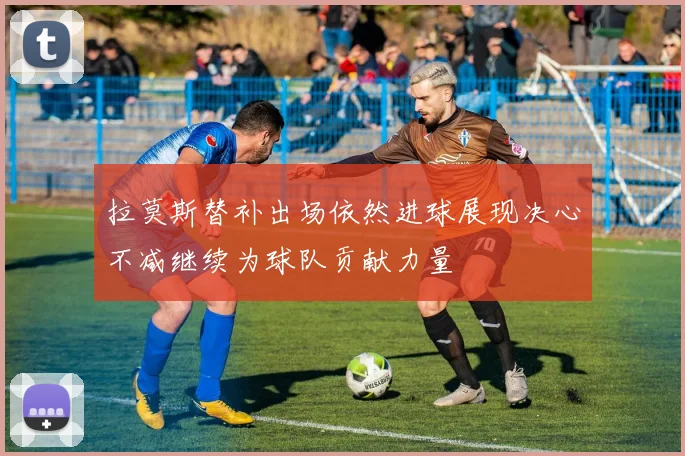 拉莫斯替补出场依然进球展现决心不减继续为球队贡献力量