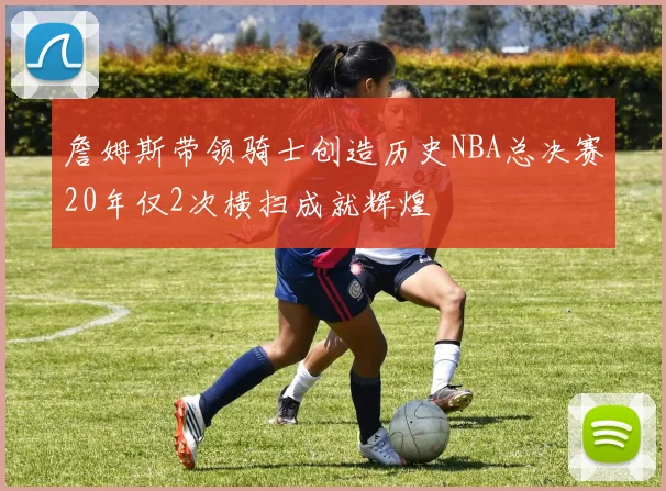 詹姆斯带领骑士创造历史NBA总决赛20年仅2次横扫成就辉煌