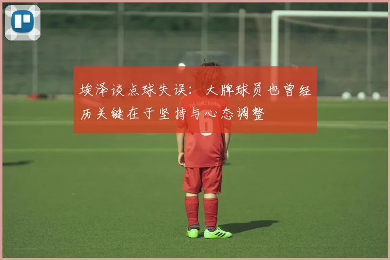 埃泽谈点球失误：大牌球员也曾经历关键在于坚持与心态调整