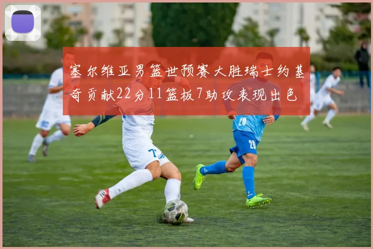 塞尔维亚男篮世预赛大胜瑞士约基奇贡献22分11篮板7助攻表现出色