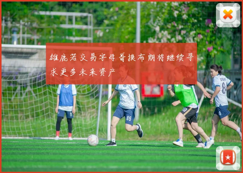 雄鹿若交易字母哥换布朗将继续寻求更多未来资产