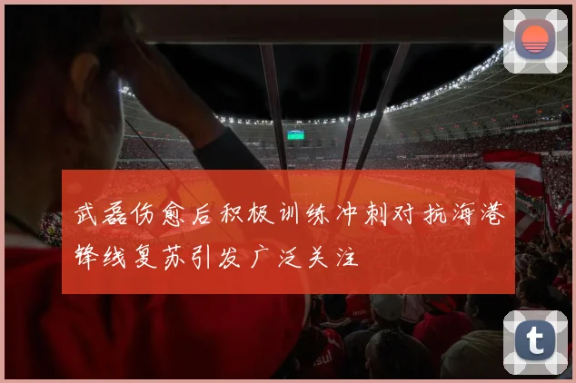 武磊伤愈后积极训练冲刺对抗海港锋线复苏引发广泛关注