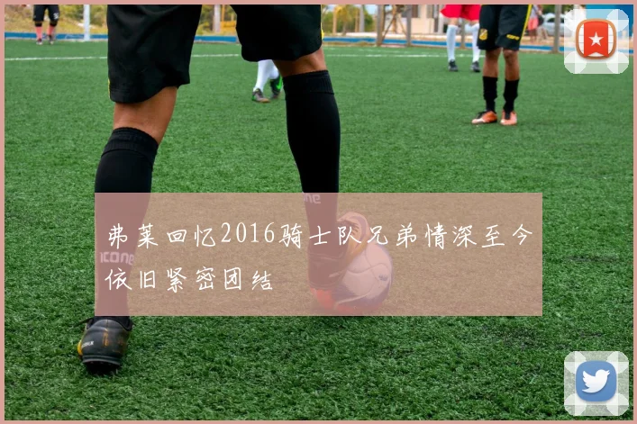 弗莱回忆2016骑士队兄弟情深至今依旧紧密团结