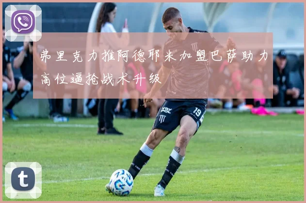 弗里克力推阿德耶米加盟巴萨助力高位逼抢战术升级