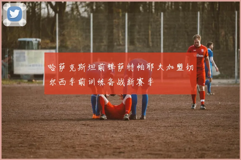 哈萨克斯坦前锋萨特帕耶夫加盟切尔西季前训练备战新赛季