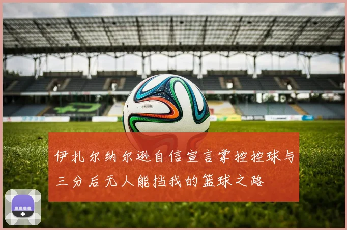伊扎尔纳尔逊自信宣言掌控控球与三分后无人能挡我的篮球之路