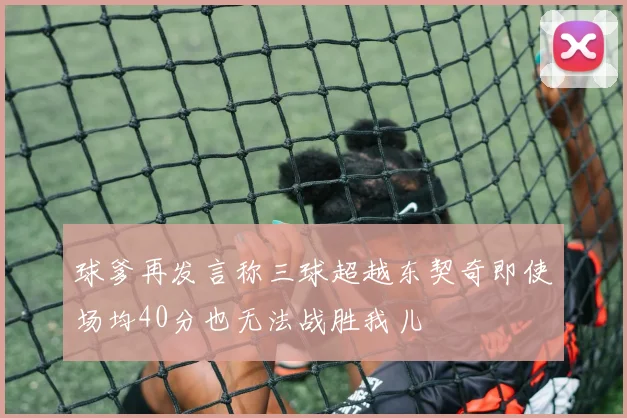 球爹再发言称三球超越东契奇即使场均40分也无法战胜我儿