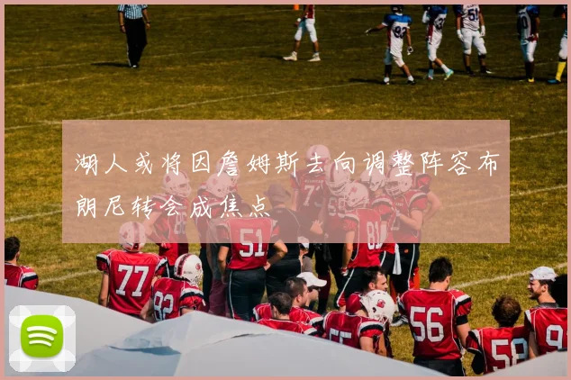 湖人或将因詹姆斯去向调整阵容布朗尼转会成焦点