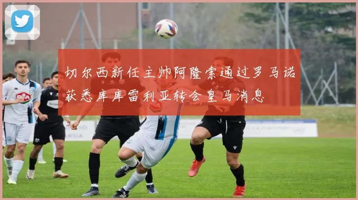 切尔西新任主帅阿隆索通过罗马诺获悉库库雷利亚转会皇马消息