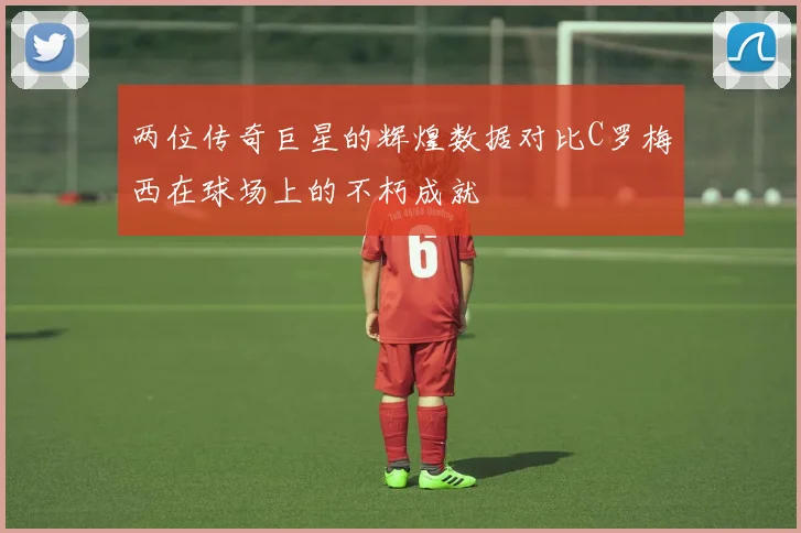 两位传奇巨星的辉煌数据对比C罗梅西在球场上的不朽成就