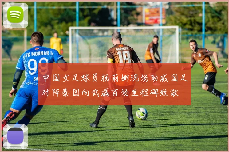 中国女足球员杨莉娜现场助威国足对阵泰国向武磊百场里程碑致敬